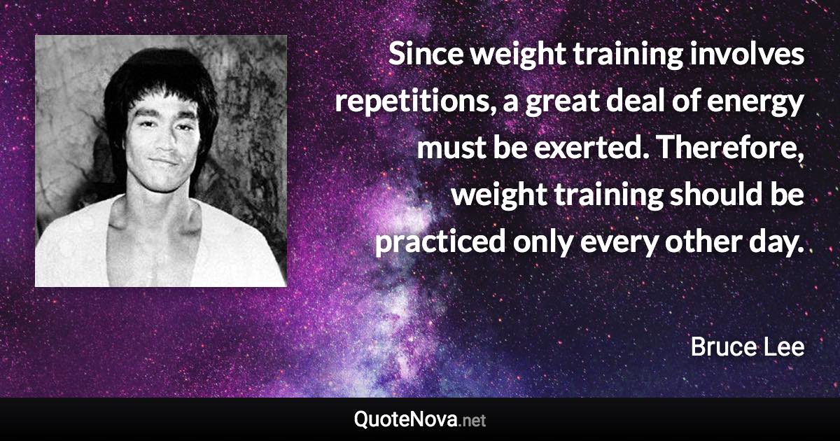 Since weight training involves repetitions, a great deal of energy must be exerted. Therefore, weight training should be practiced only every other day. - Bruce Lee quote