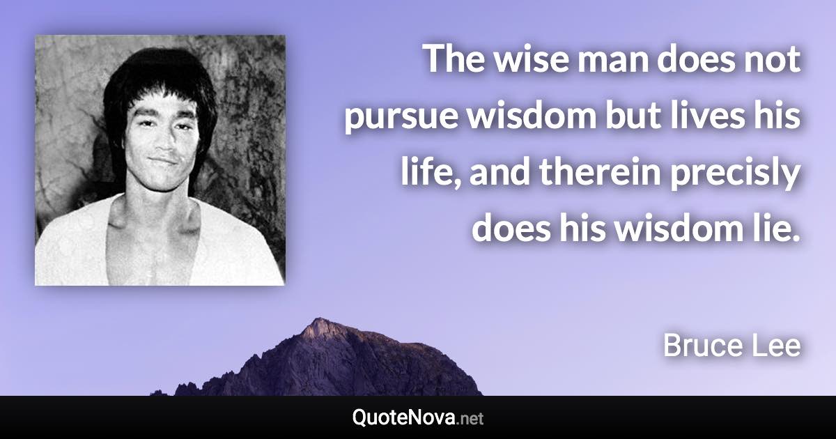 The wise man does not pursue wisdom but lives his life, and therein precisly does his wisdom lie. - Bruce Lee quote