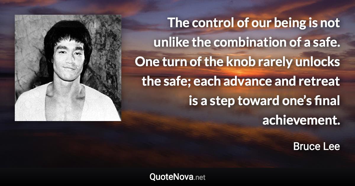 The control of our being is not unlike the combination of a safe. One turn of the knob rarely unlocks the safe; each advance and retreat is a step toward one’s final achievement. - Bruce Lee quote