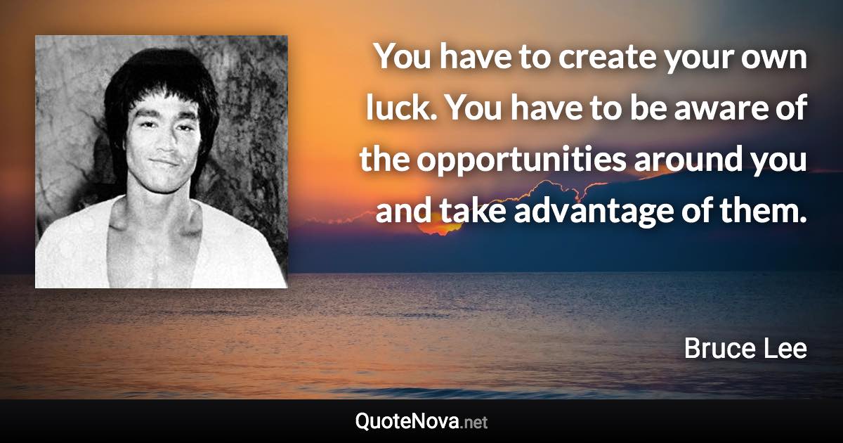 You have to create your own luck. You have to be aware of the opportunities around you and take advantage of them. - Bruce Lee quote