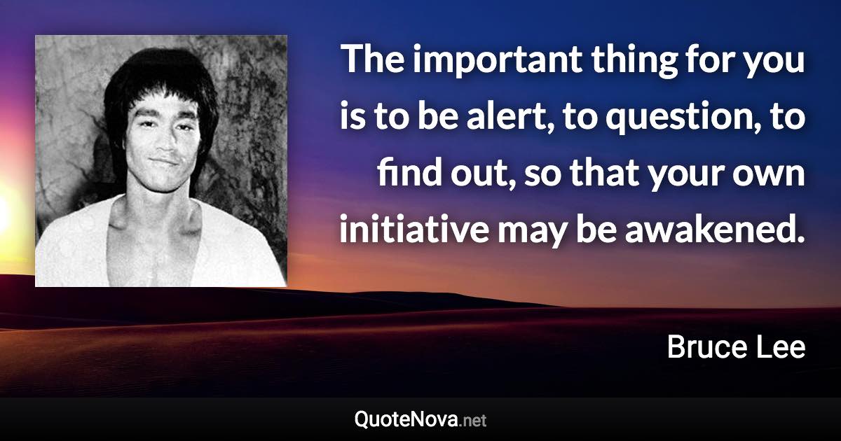 The important thing for you is to be alert, to question, to find out, so that your own initiative may be awakened. - Bruce Lee quote