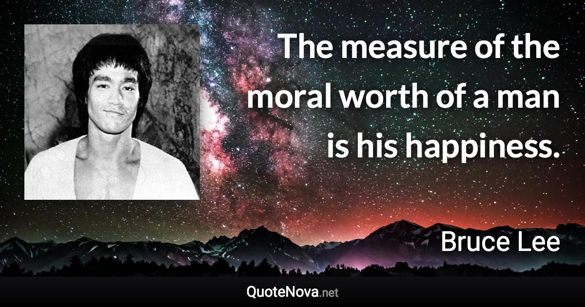 The measure of the moral worth of a man is his happiness. - Bruce Lee quote