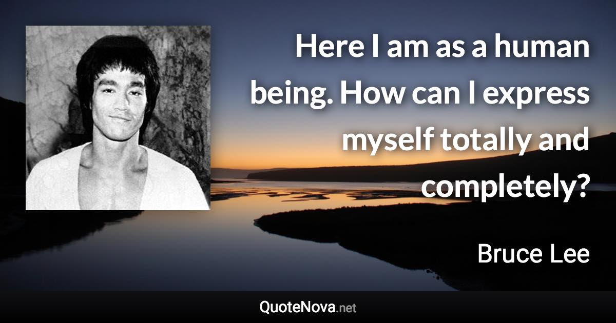 Here I am as a human being. How can I express myself totally and completely? - Bruce Lee quote