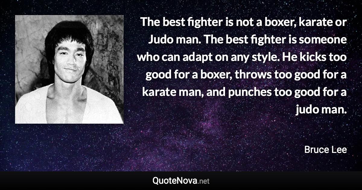 The best fighter is not a boxer, karate or Judo man. The best fighter is someone who can adapt on any style. He kicks too good for a boxer, throws too good for a karate man, and punches too good for a judo man. - Bruce Lee quote