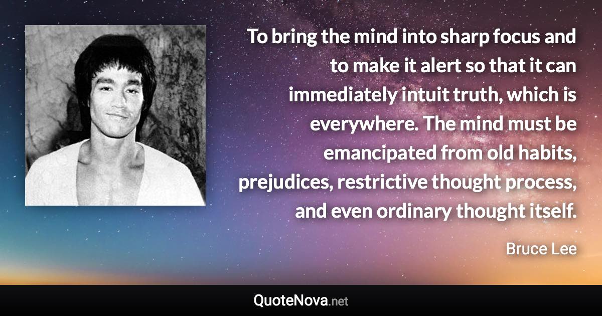 To bring the mind into sharp focus and to make it alert so that it can immediately intuit truth, which is everywhere. The mind must be emancipated from old habits, prejudices, restrictive thought process, and even ordinary thought itself. - Bruce Lee quote