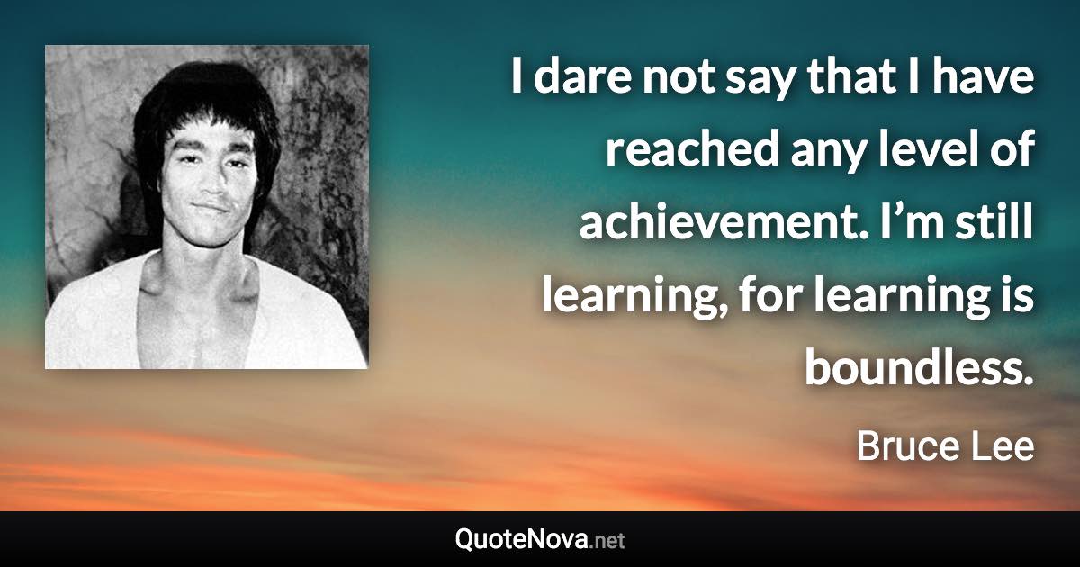 I dare not say that I have reached any level of achievement. I’m still learning, for learning is boundless. - Bruce Lee quote