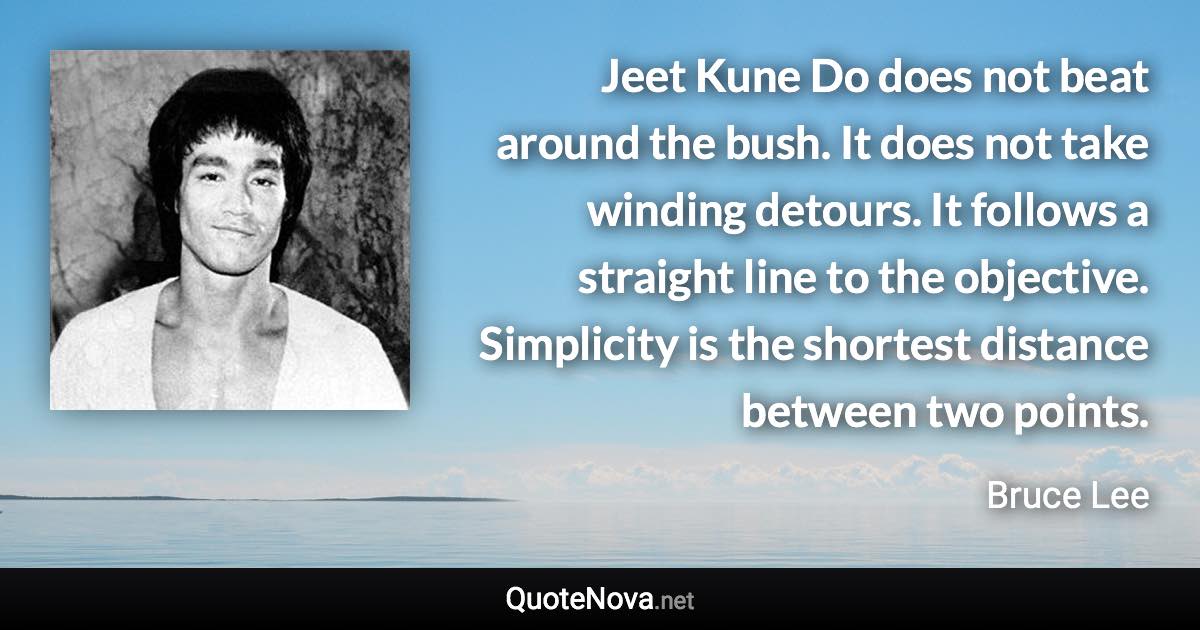 Jeet Kune Do does not beat around the bush. It does not take winding detours. It follows a straight line to the objective. Simplicity is the shortest distance between two points. - Bruce Lee quote