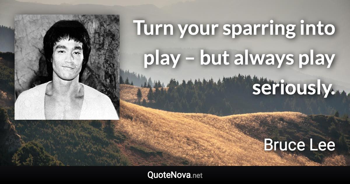 Turn your sparring into play – but always play seriously. - Bruce Lee quote