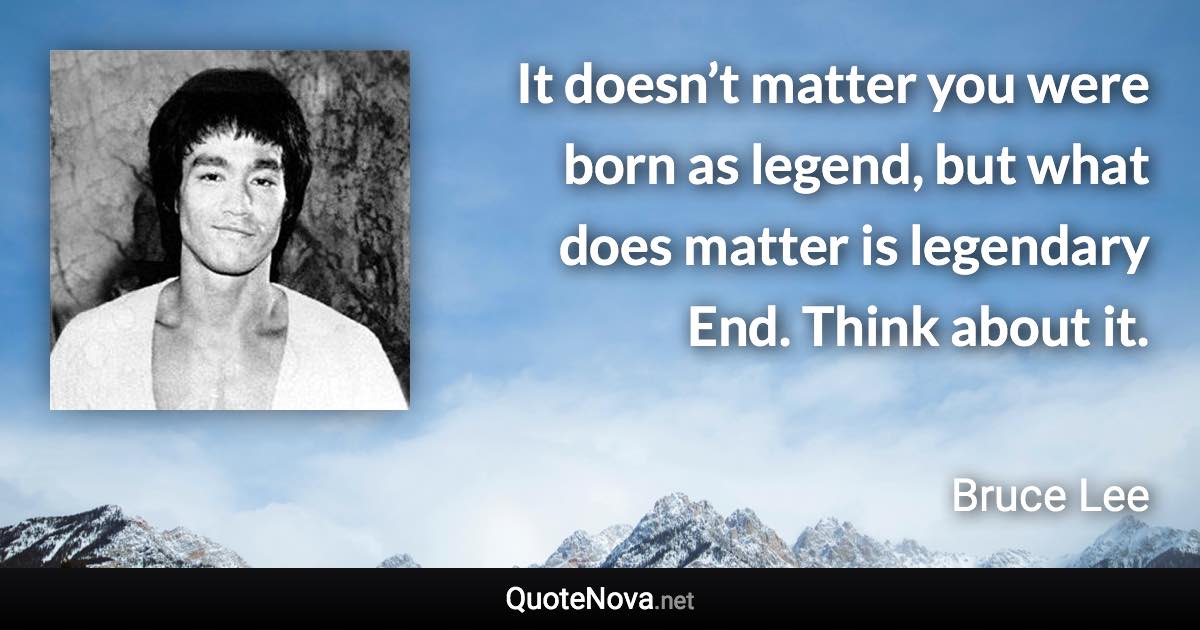 It doesn’t matter you were born as legend, but what does matter is legendary End. Think about it. - Bruce Lee quote