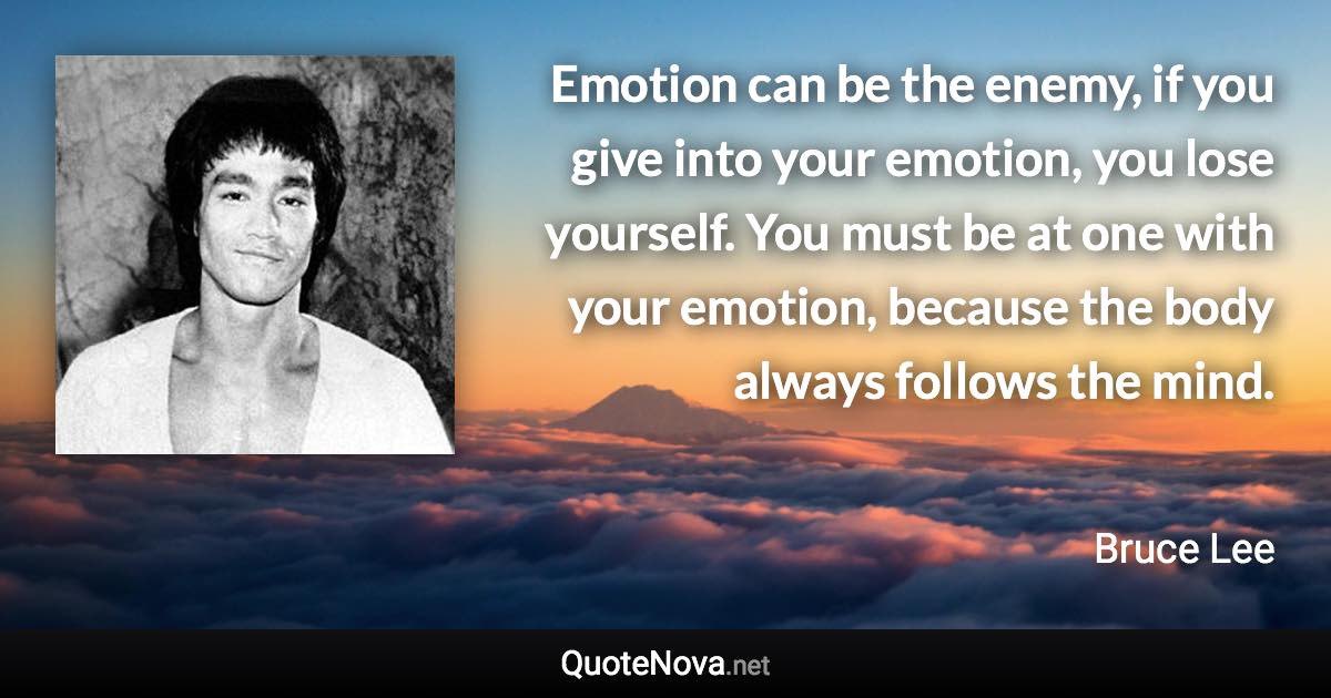 Emotion can be the enemy, if you give into your emotion, you lose yourself. You must be at one with your emotion, because the body always follows the mind. - Bruce Lee quote