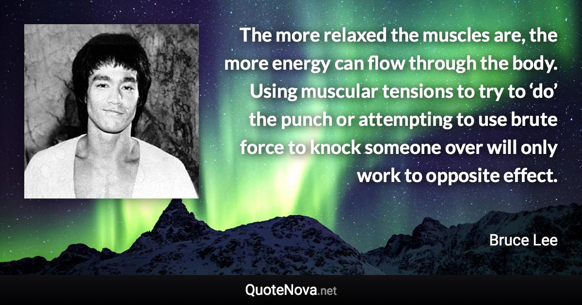 The more relaxed the muscles are, the more energy can flow through the body. Using muscular tensions to try to ‘do’ the punch or attempting to use brute force to knock someone over will only work to opposite effect. - Bruce Lee quote