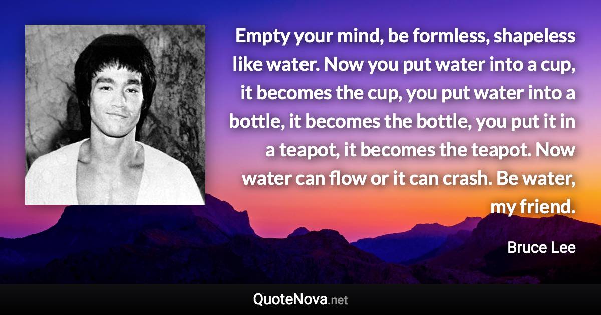 Empty your mind, be formless, shapeless like water. Now you put water into a cup, it becomes the cup, you put water into a bottle, it becomes the bottle, you put it in a teapot, it becomes the teapot. Now water can flow or it can crash. Be water, my friend. - Bruce Lee quote