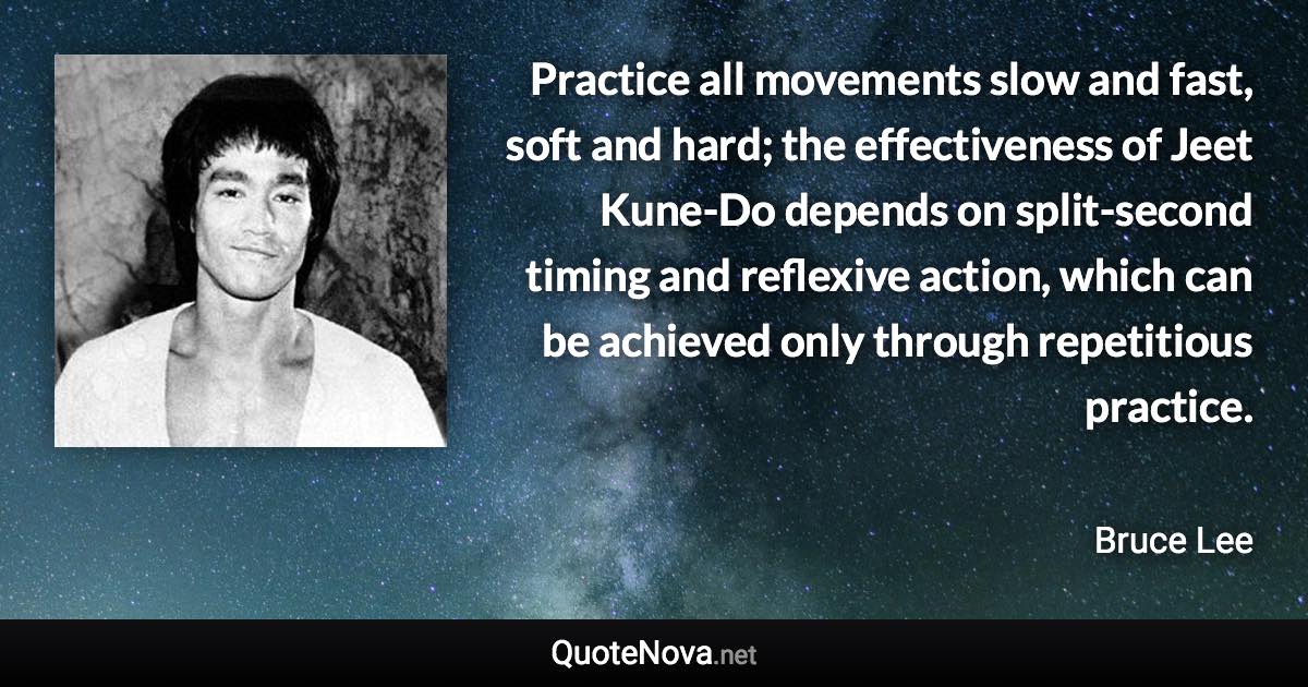 Practice all movements slow and fast, soft and hard; the effectiveness of Jeet Kune-Do depends on split-second timing and reflexive action, which can be achieved only through repetitious practice. - Bruce Lee quote