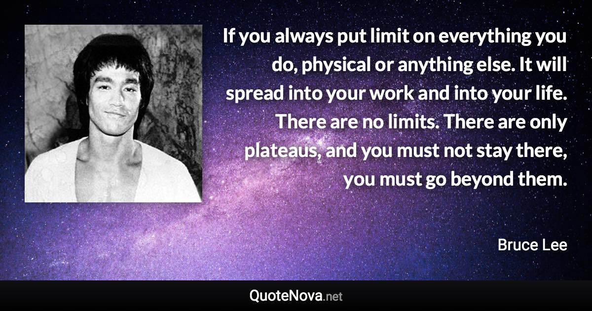 If you always put limit on everything you do, physical or anything else. It will spread into your work and into your life. There are no limits. There are only plateaus, and you must not stay there, you must go beyond them. - Bruce Lee quote