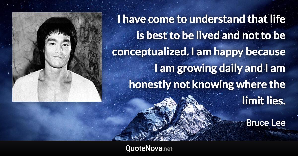 I have come to understand that life is best to be lived and not to be conceptualized. I am happy because I am growing daily and I am honestly not knowing where the limit lies. - Bruce Lee quote