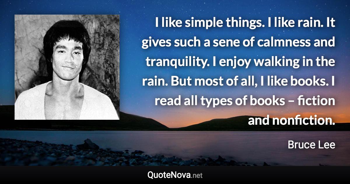 I like simple things. I like rain. It gives such a sene of calmness and tranquility. I enjoy walking in the rain. But most of all, I like books. I read all types of books – fiction and nonfiction. - Bruce Lee quote