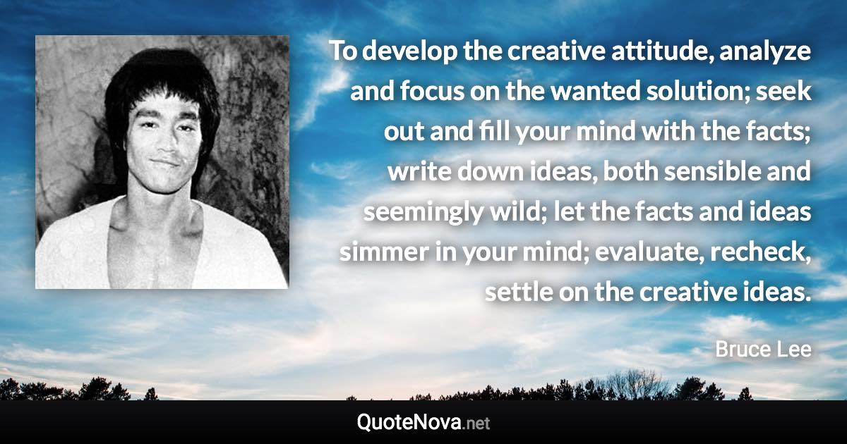 To develop the creative attitude, analyze and focus on the wanted solution; seek out and fill your mind with the facts; write down ideas, both sensible and seemingly wild; let the facts and ideas simmer in your mind; evaluate, recheck, settle on the creative ideas. - Bruce Lee quote