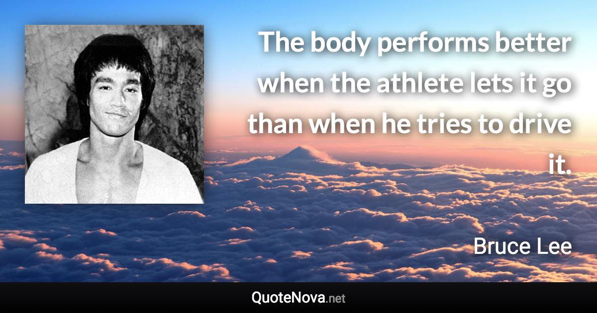 The body performs better when the athlete lets it go than when he tries to drive it. - Bruce Lee quote