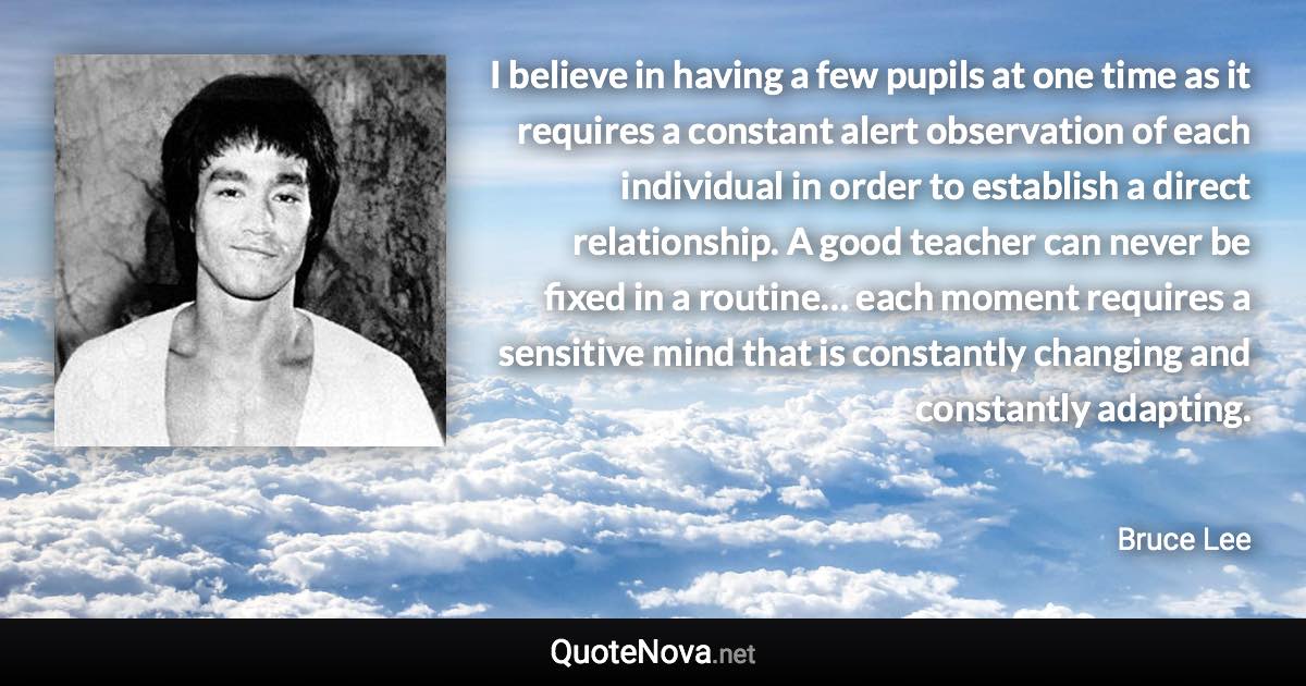 I believe in having a few pupils at one time as it requires a constant alert observation of each individual in order to establish a direct relationship. A good teacher can never be fixed in a routine… each moment requires a sensitive mind that is constantly changing and constantly adapting. - Bruce Lee quote