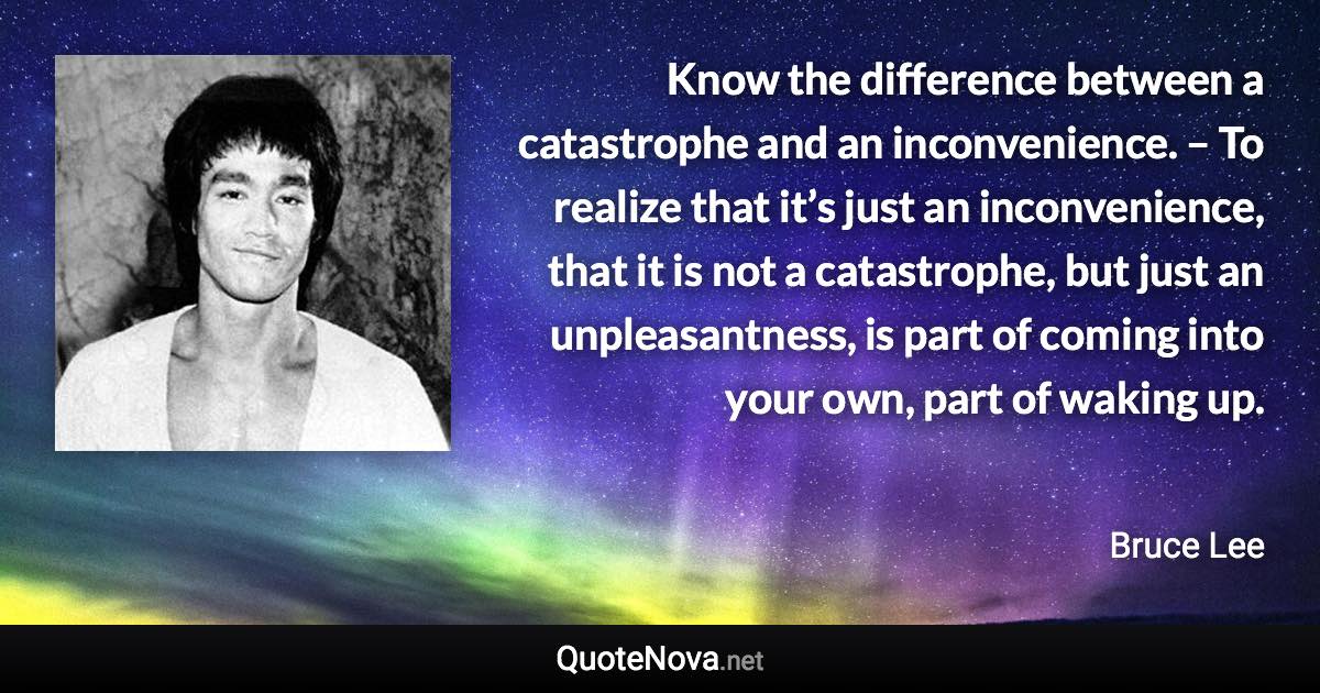 Know the difference between a catastrophe and an inconvenience. – To realize that it’s just an inconvenience, that it is not a catastrophe, but just an unpleasantness, is part of coming into your own, part of waking up. - Bruce Lee quote