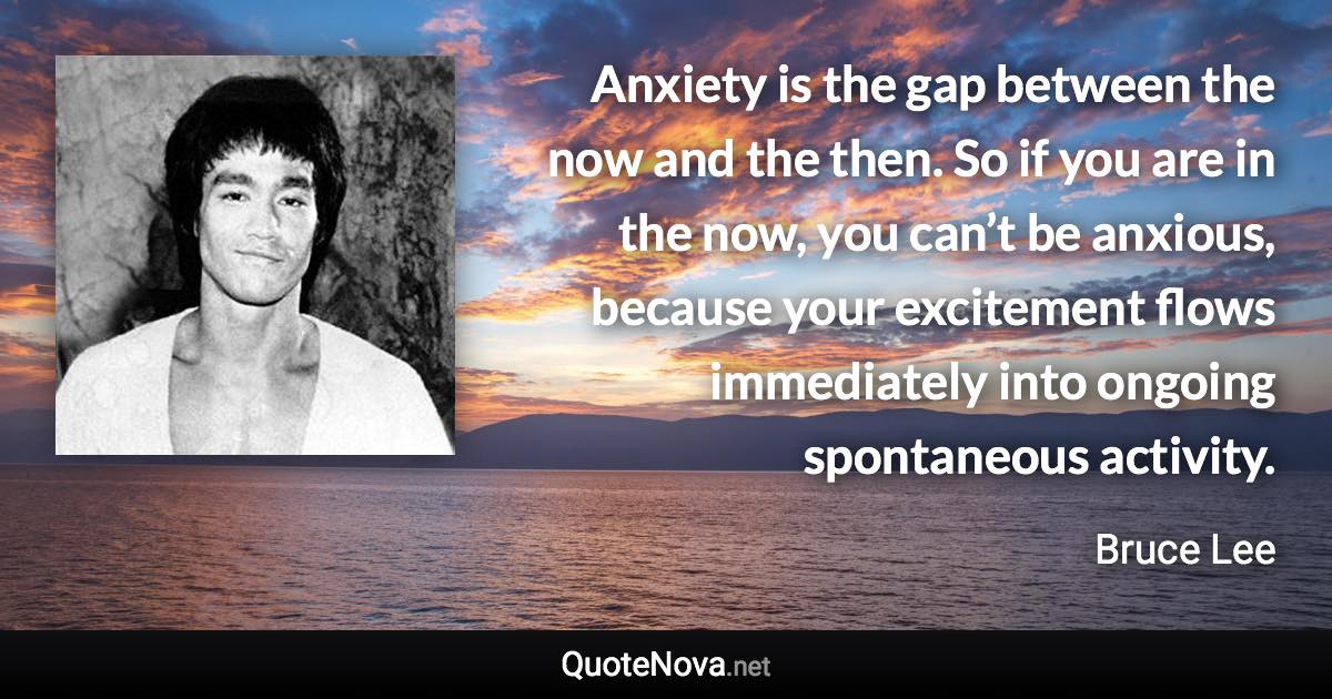 Anxiety is the gap between the now and the then. So if you are in the now, you can’t be anxious, because your excitement flows immediately into ongoing spontaneous activity. - Bruce Lee quote