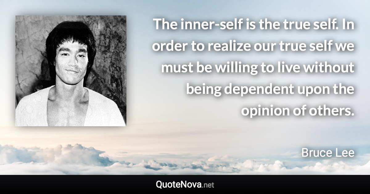 The inner-self is the true self. In order to realize our true self we must be willing to live without being dependent upon the opinion of others. - Bruce Lee quote