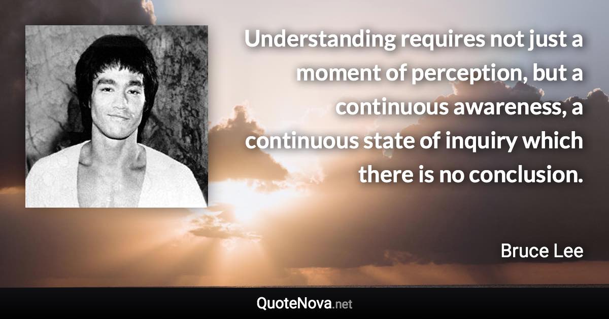 Understanding requires not just a moment of perception, but a continuous awareness, a continuous state of inquiry which there is no conclusion. - Bruce Lee quote