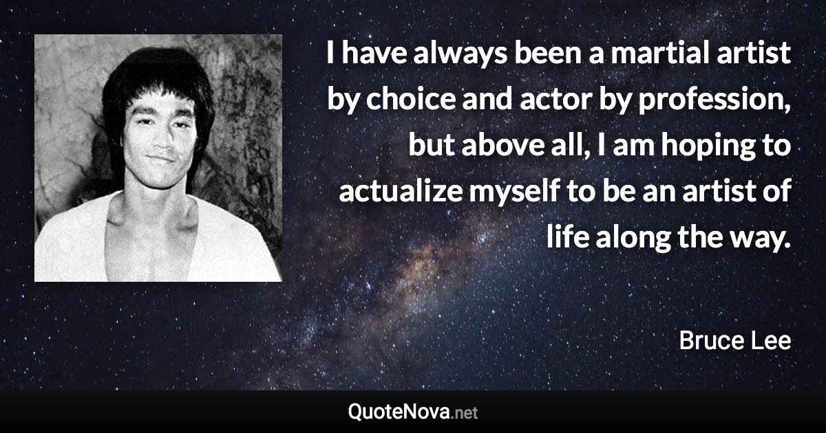 I have always been a martial artist by choice and actor by profession, but above all, I am hoping to actualize myself to be an artist of life along the way. - Bruce Lee quote