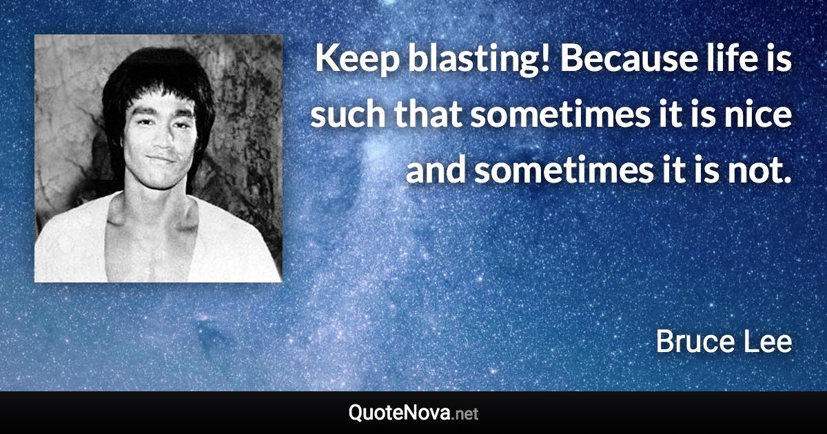 Keep blasting! Because life is such that sometimes it is nice and sometimes it is not. - Bruce Lee quote