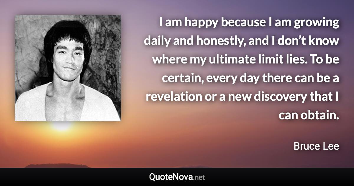 I am happy because I am growing daily and honestly, and I don’t know where my ultimate limit lies. To be certain, every day there can be a revelation or a new discovery that I can obtain. - Bruce Lee quote