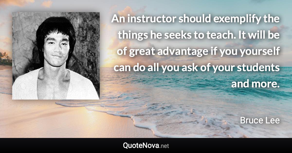 An instructor should exemplify the things he seeks to teach. It will be of great advantage if you yourself can do all you ask of your students and more. - Bruce Lee quote