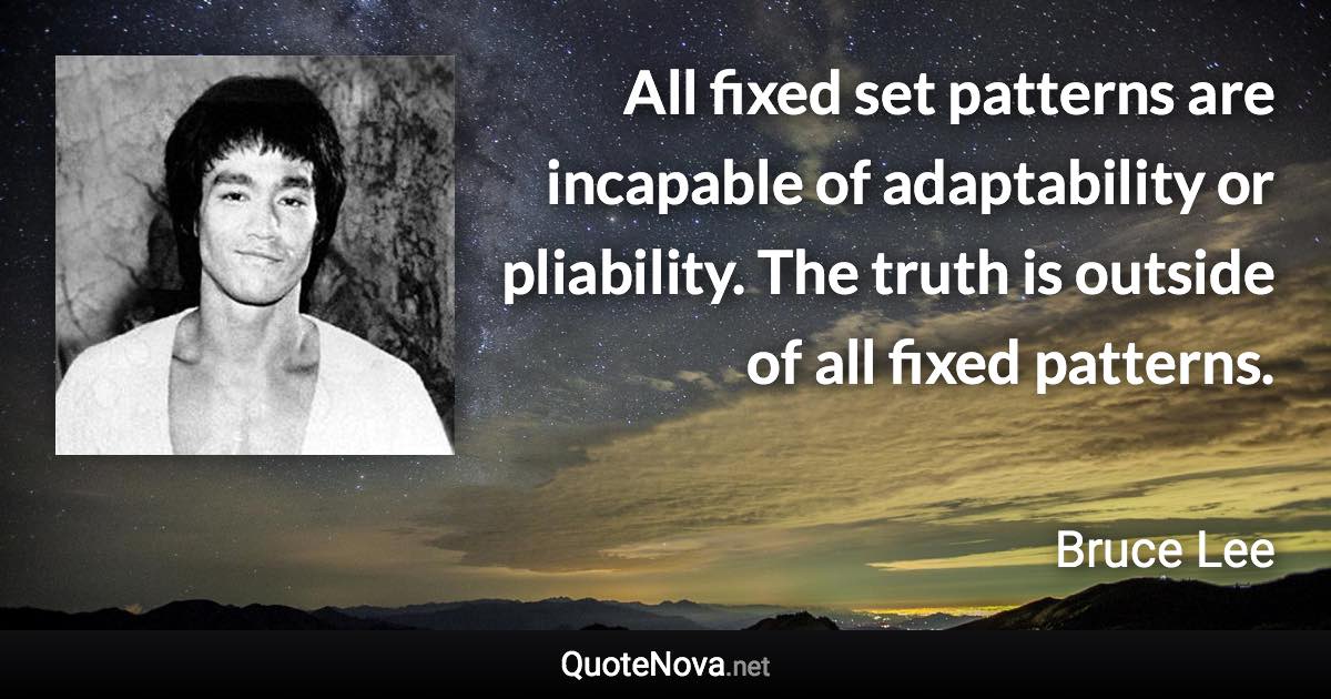 All fixed set patterns are incapable of adaptability or pliability. The truth is outside of all fixed patterns. - Bruce Lee quote