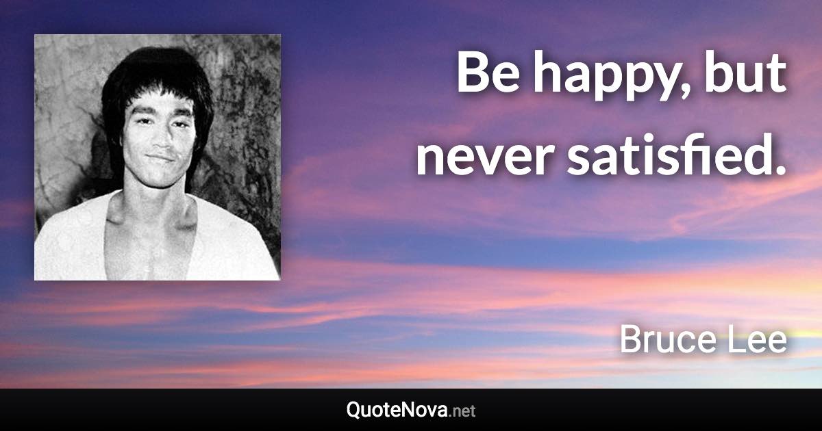 Be happy, but never satisfied. - Bruce Lee quote