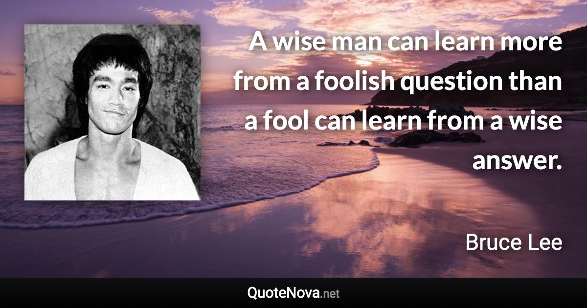 A wise man can learn more from a foolish question than a fool can learn from a wise answer. - Bruce Lee quote