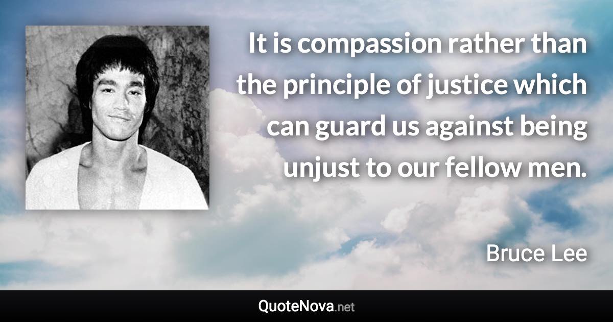 It is compassion rather than the principle of justice which can guard us against being unjust to our fellow men. - Bruce Lee quote