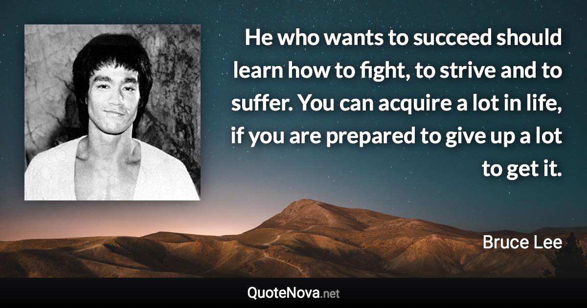 He who wants to succeed should learn how to fight, to strive and to suffer. You can acquire a lot in life, if you are prepared to give up a lot to get it. - Bruce Lee quote