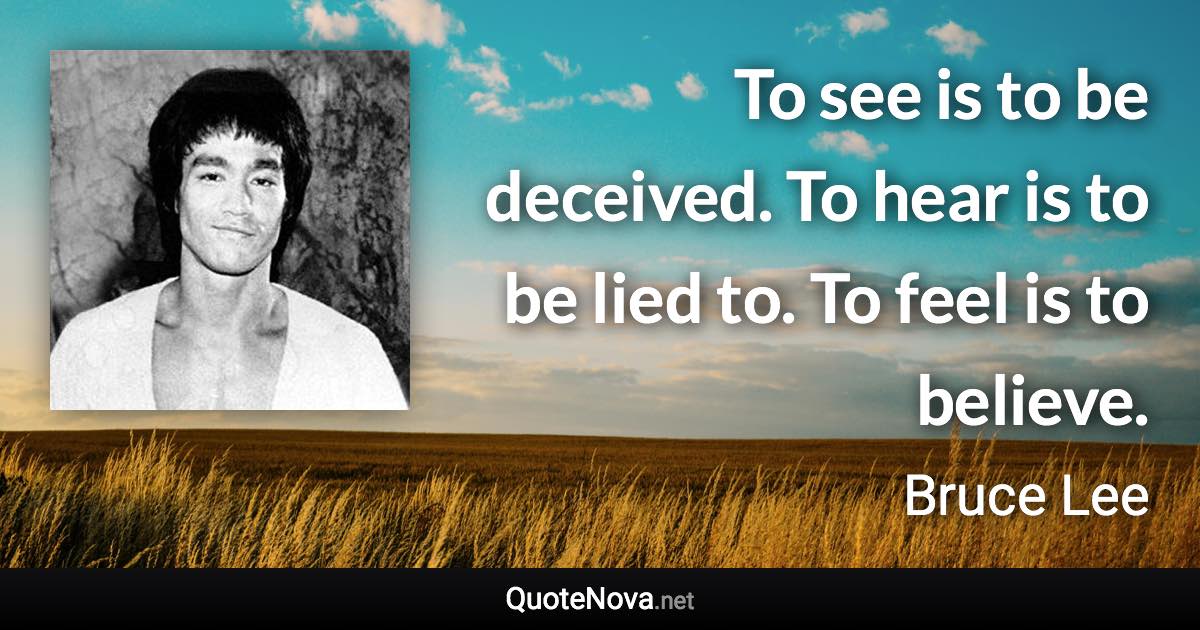 To see is to be deceived. To hear is to be lied to. To feel is to believe. - Bruce Lee quote