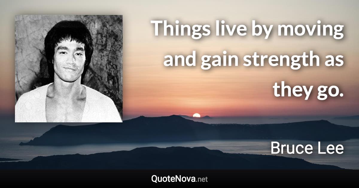 Things live by moving and gain strength as they go. - Bruce Lee quote