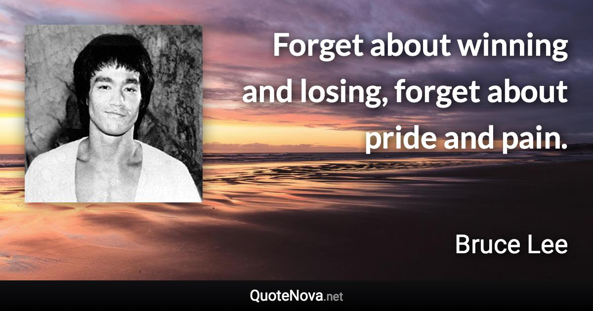 Forget about winning and losing, forget about pride and pain. - Bruce Lee quote