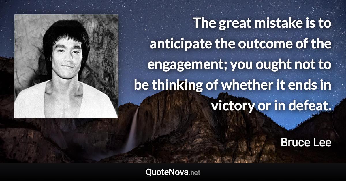 The great mistake is to anticipate the outcome of the engagement; you ought not to be thinking of whether it ends in victory or in defeat. - Bruce Lee quote