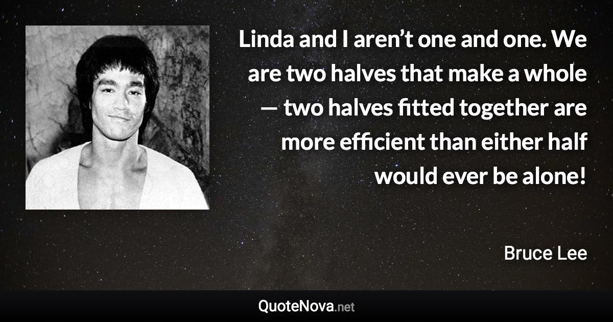 Linda and I aren’t one and one. We are two halves that make a whole — two halves fitted together are more efficient than either half would ever be alone! - Bruce Lee quote