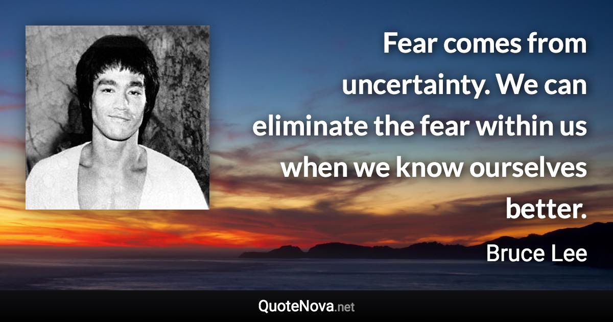 Fear comes from uncertainty. We can eliminate the fear within us when we know ourselves better. - Bruce Lee quote