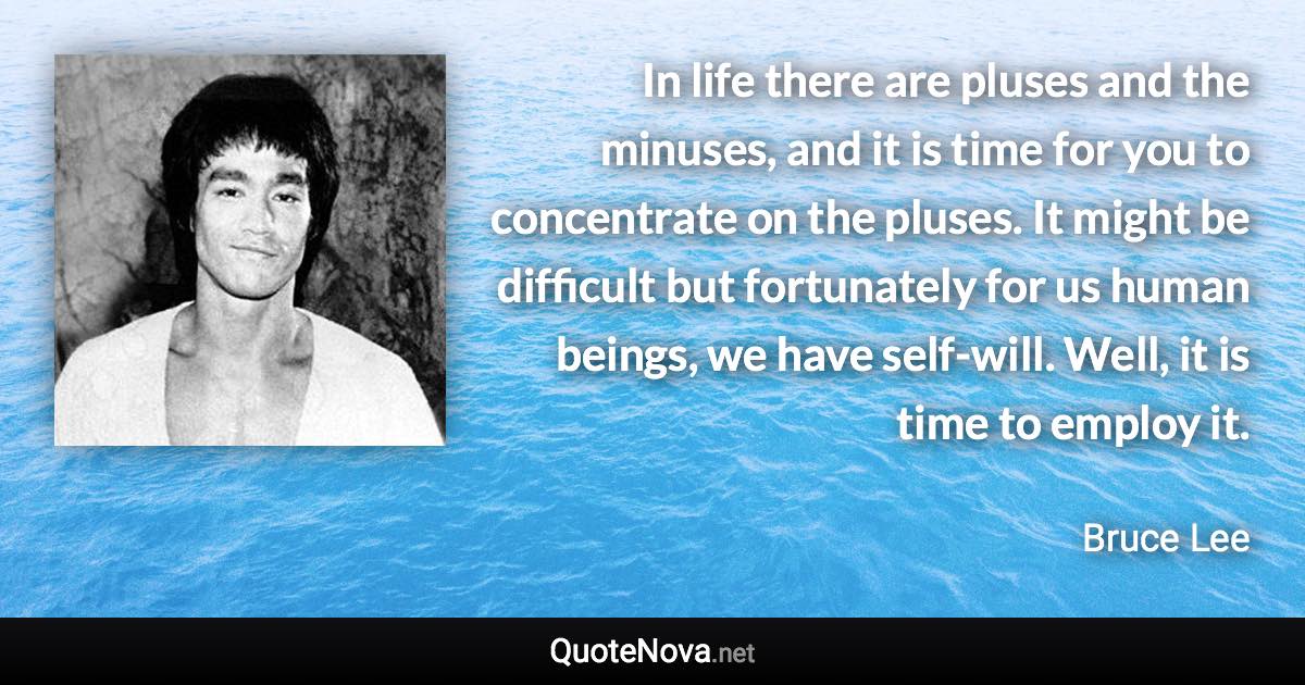 In life there are pluses and the minuses, and it is time for you to concentrate on the pluses. It might be difficult but fortunately for us human beings, we have self-will. Well, it is time to employ it. - Bruce Lee quote