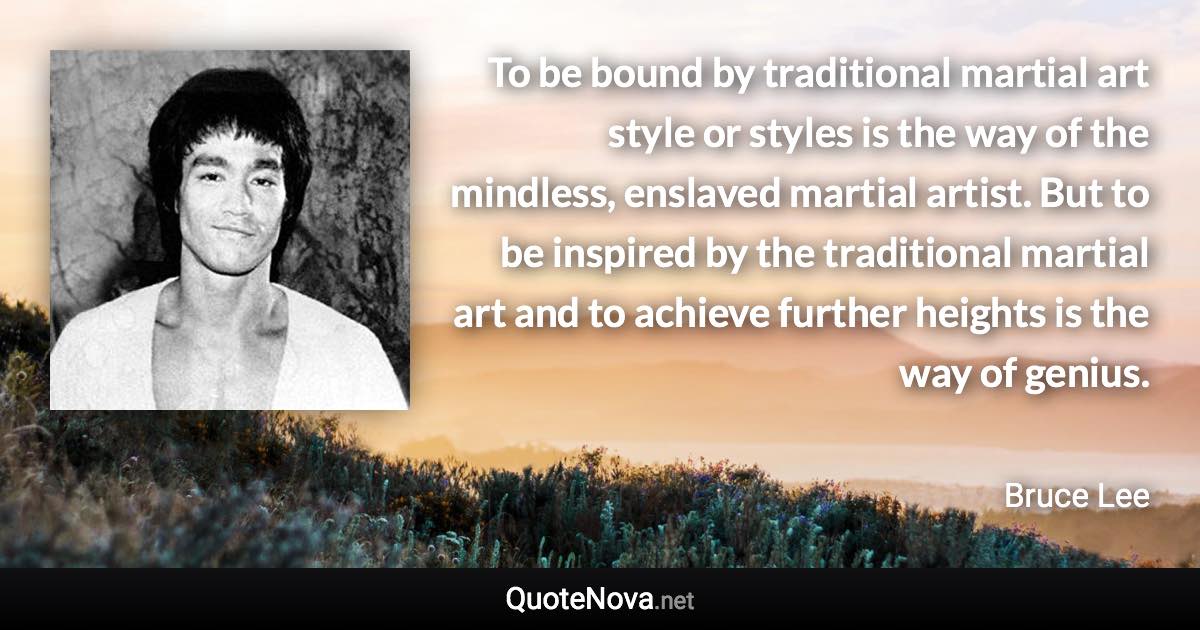 To be bound by traditional martial art style or styles is the way of the mindless, enslaved martial artist. But to be inspired by the traditional martial art and to achieve further heights is the way of genius. - Bruce Lee quote