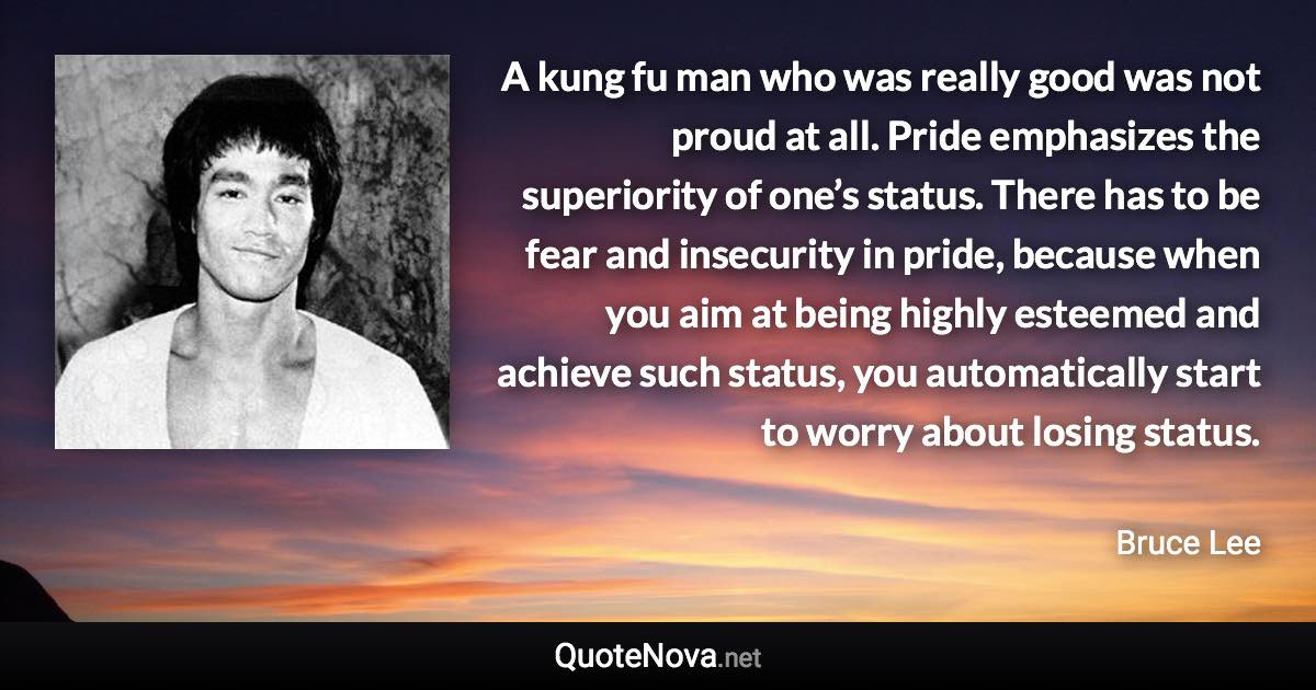 A kung fu man who was really good was not proud at all. Pride emphasizes the superiority of one’s status. There has to be fear and insecurity in pride, because when you aim at being highly esteemed and achieve such status, you automatically start to worry about losing status. - Bruce Lee quote