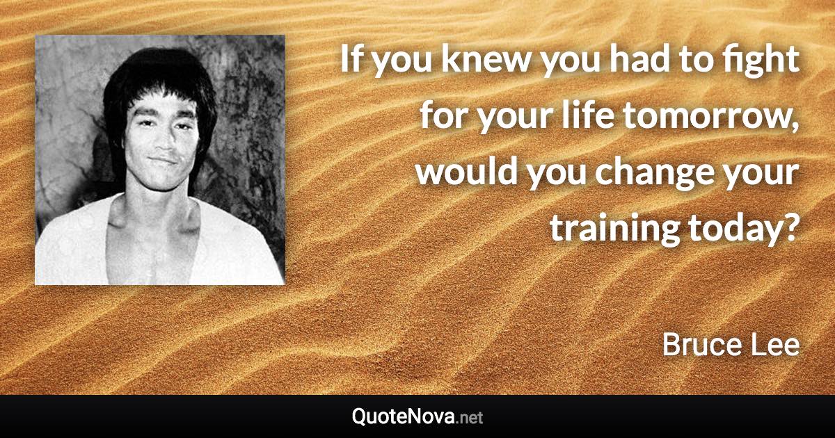 If you knew you had to fight for your life tomorrow, would you change your training today? - Bruce Lee quote