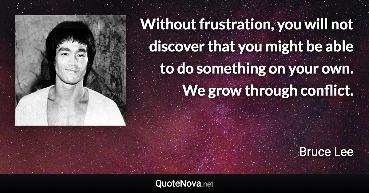 Without frustration, you will not discover that you might be able to do something on your own. We grow through conflict. - Bruce Lee quote