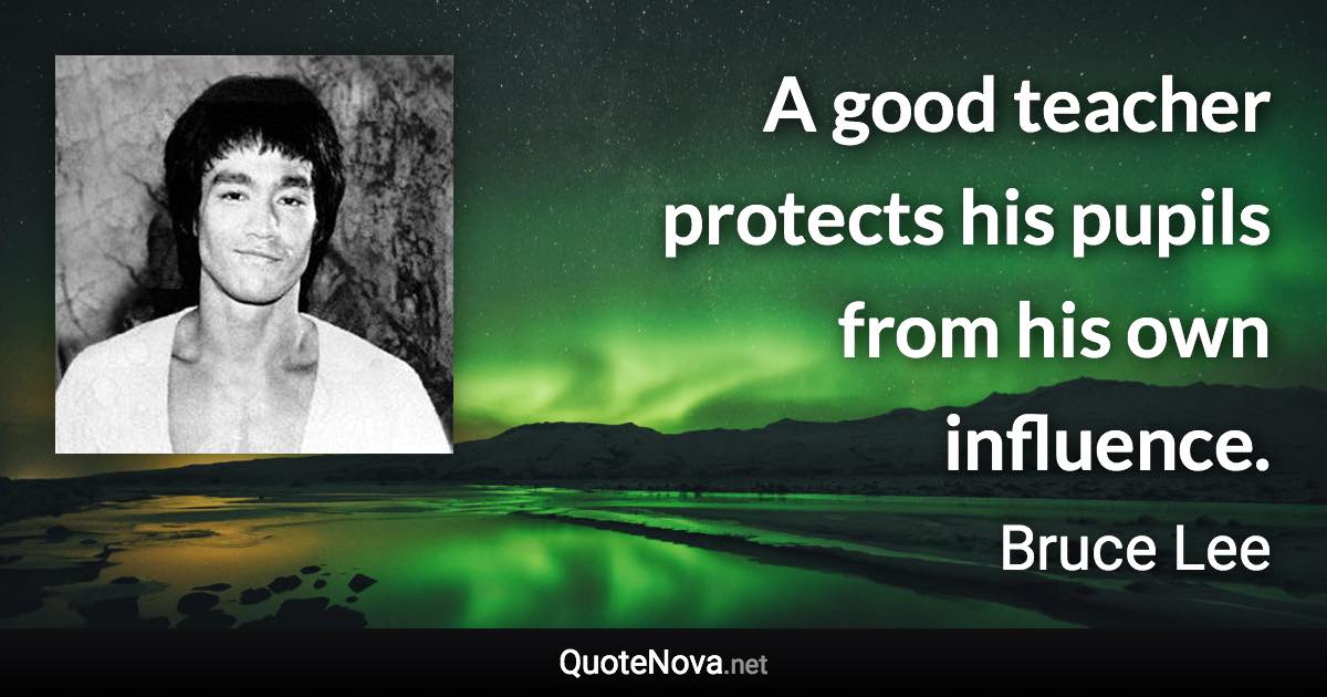 A good teacher protects his pupils from his own influence. - Bruce Lee quote