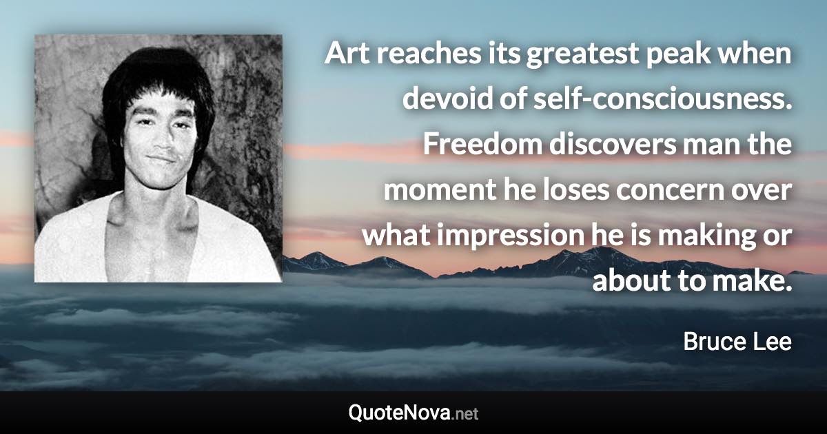 Art reaches its greatest peak when devoid of self-consciousness. Freedom discovers man the moment he loses concern over what impression he is making or about to make. - Bruce Lee quote