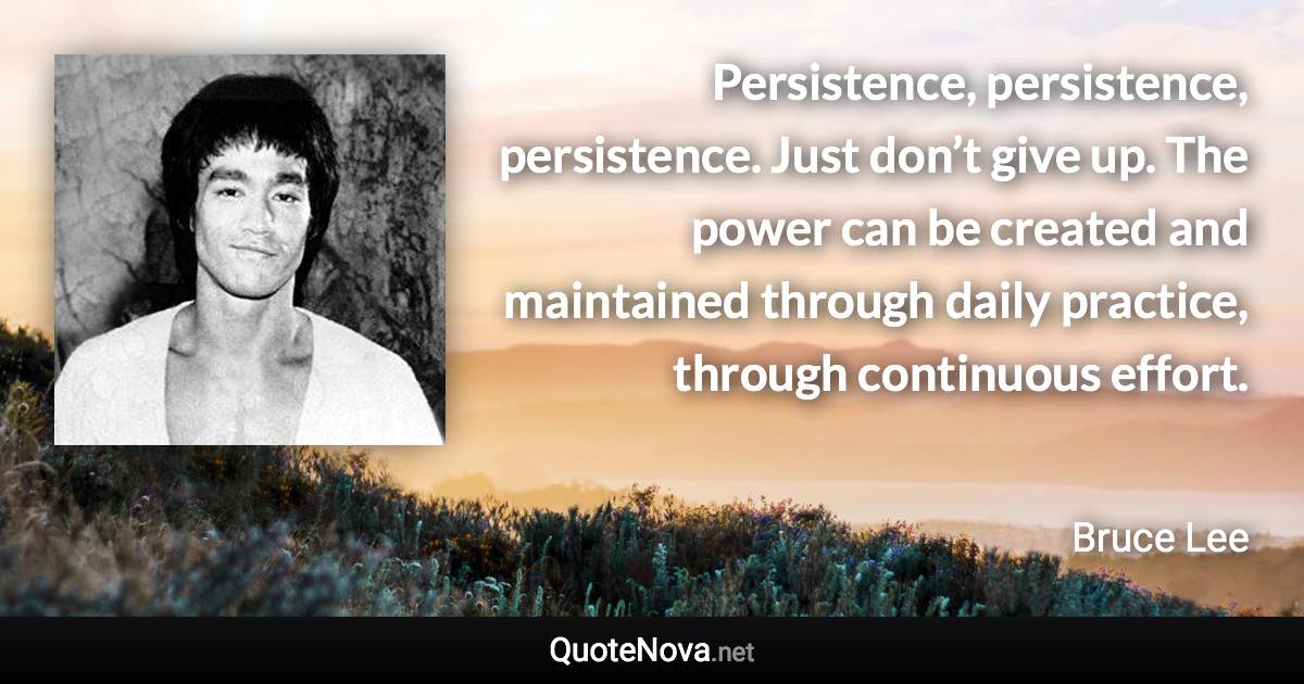 Persistence, persistence, persistence. Just don’t give up. The power can be created and maintained through daily practice, through continuous effort. - Bruce Lee quote